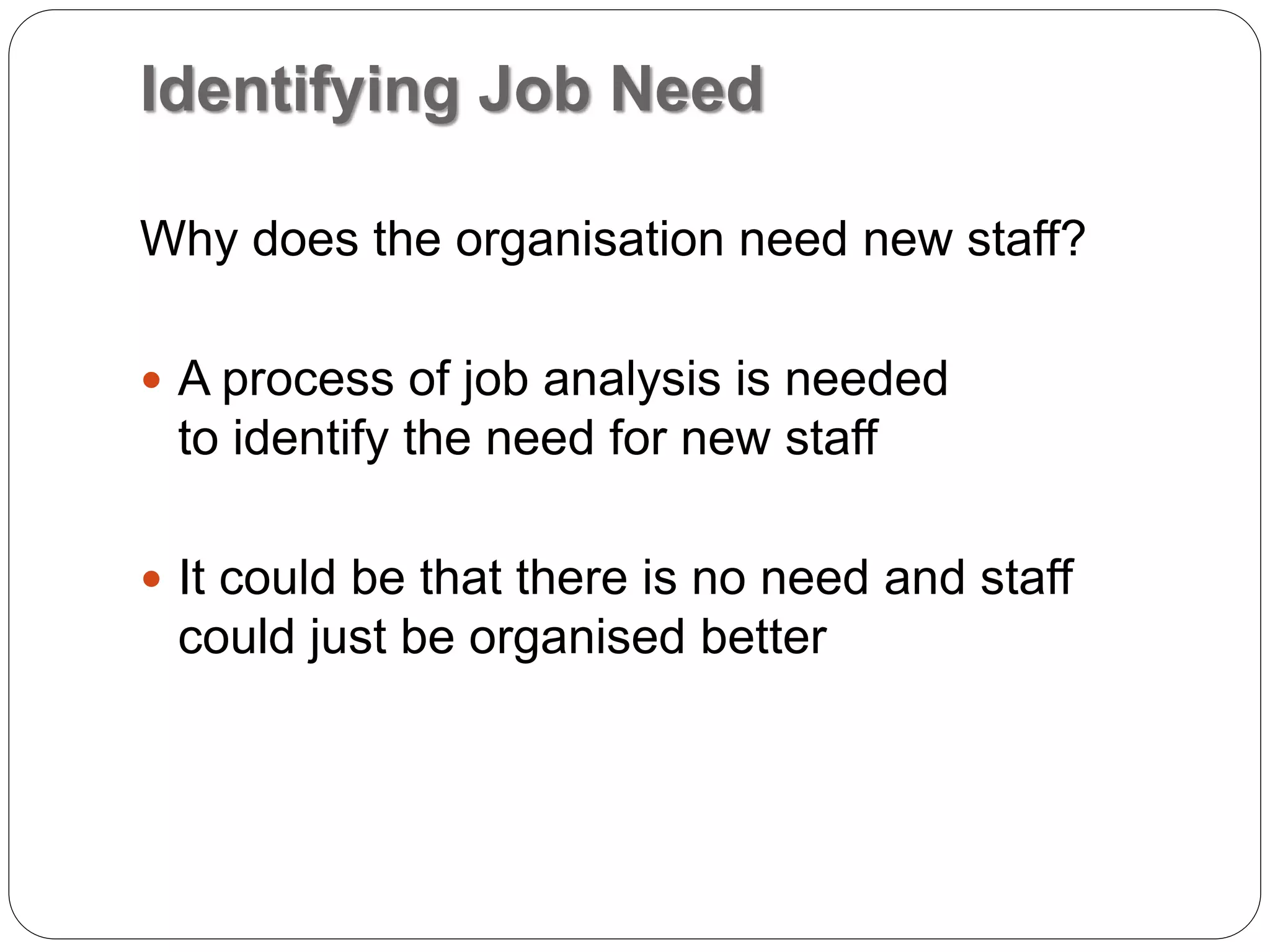 Identifying Job Need
Why does the organisation need new staff?
 A process of job analysis is needed
to identify the need for new staff
 It could be that there is no need and staff
could just be organised better
 