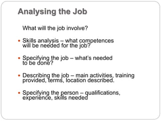 Analysing the Job
What will the job involve?
 Skills analysis – what competences
will be needed for the job?
 Specifying the job – what’s needed
to be done?
 Describing the job – main activities, training
provided, terms, location described.
 Specifying the person – qualifications,
experience, skills needed
 