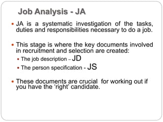 Job Analysis - JA
 JA is a systematic investigation of the tasks,
duties and responsibilities necessary to do a job.
 This stage is where the key documents involved
in recruitment and selection are created:
 The job description – JD
 The person specification - JS
 These documents are crucial for working out if
you have the ‘right’ candidate.
 