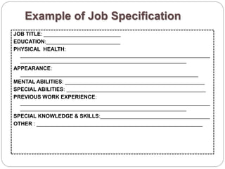 Example of Job Specification
JOB TITLE: __________________________
EDUCATION:_________________________
PHYSICAL HEALTH:
________________________________________________________________
________________________________________________________
APPEARANCE:
____________________________________________________________
MENTAL ABILITIES: _______________________________________________
SPECIAL ABILITIES: _______________________________________________
PREVIOUS WORK EXPERIENCE:
________________________________________________________________
________________________________________________________
SPECIAL KNOWLEDGE & SKILLS:_____________________________________
OTHER : ________________________________________________________
 