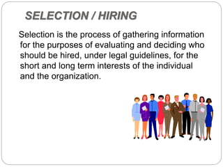 SELECTION / HIRING
Selection is the process of gathering information
for the purposes of evaluating and deciding who
should be hired, under legal guidelines, for the
short and long term interests of the individual
and the organization.
 