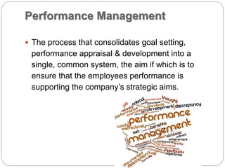 Performance Management
 The process that consolidates goal setting,
performance appraisal & development into a
single, common system, the aim if which is to
ensure that the employees performance is
supporting the company’s strategic aims.
 