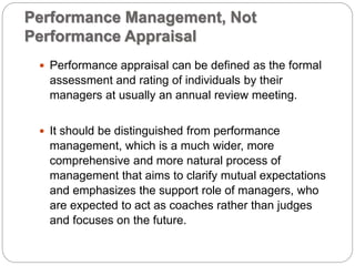 Performance Management, Not
Performance Appraisal
 Performance appraisal can be defined as the formal
assessment and rating of individuals by their
managers at usually an annual review meeting.
 It should be distinguished from performance
management, which is a much wider, more
comprehensive and more natural process of
management that aims to clarify mutual expectations
and emphasizes the support role of managers, who
are expected to act as coaches rather than judges
and focuses on the future.
 