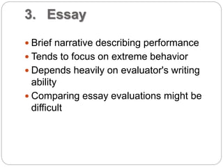 3. Essay
 Brief narrative describing performance
 Tends to focus on extreme behavior
 Depends heavily on evaluator's writing
ability
 Comparing essay evaluations might be
difficult
 