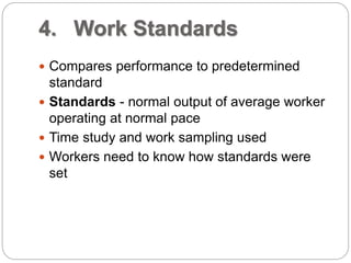 4. Work Standards
 Compares performance to predetermined
standard
 Standards - normal output of average worker
operating at normal pace
 Time study and work sampling used
 Workers need to know how standards were
set
 