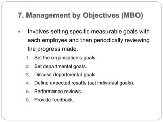 7. Management by Objectives (MBO)
 Involves setting specific measurable goals with
each employee and then periodically reviewing
the progress made.
1. Set the organization’s goals.
2. Set departmental goals.
3. Discuss departmental goals.
4. Define expected results (set individual goals).
5. Performance reviews.
6. Provide feedback.
 