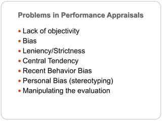 Problems in Performance Appraisals
 Lack of objectivity
 Bias
 Leniency/Strictness
 Central Tendency
 Recent Behavior Bias
 Personal Bias (stereotyping)
 Manipulating the evaluation
 