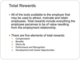 Total Rewards
 All of the tools available to the employer that
may be used to attract, motivate and retain
employees. Total rewards include everything the
employee perceives to be of value resulting
from the employment relationship.
 There are five elements of total rewards:
1. Compensation
2. Benefits
3. Work-Life
4. Performance and Recognition
5. Development and Career Opportunities
 
