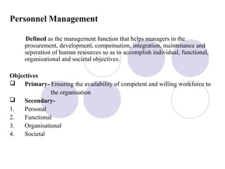 Personnel Management
Defined as the management function that helps managers in the
procurement, development, compensation, integration, maintenance and
seperation of human resources so as to accomplish individual, functional,
organisational and societal objectives.
Objectives
 Primary- Ensuring the availability of competent and willing workforce to
the organisation
 Secondary-
1. Personal
2. Functional
3. Organisational
4. Societal
 