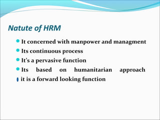 Natute of HRM
It concerned with manpower and managment
Its continuous process
It’s a pervasive function
Its based on humanitarian approach
it is a forward looking function
 