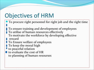Objectives of HRM
To procure right personnel for right job and the right time
To ensure training and development of employees
To utilise of human resources effectively
To motivate the workforce by developing effective
reward
To Ensure welfare of employees
To keep the moral high
to peaceful relation
to evaluate the cost of HR
to planning of human resourses
 