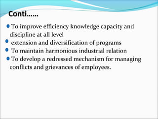 Conti……Conti……
To improve efficiency knowledge capacity and
discipline at all level
extension and diversification of programs
To maintain harmonious industrial relation
To develop a redressed mechanism for managing
conflicts and grievances of employees.
 