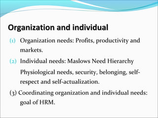 Organization and individualOrganization and individual
(1) Organization needs: Profits, productivity and
markets.
(2) Individual needs: Maslows Need Hierarchy
Physiological needs, security, belonging, self-
respect and self-actualization.
(3) Coordinating organization and individual needs:
goal of HRM.
 
