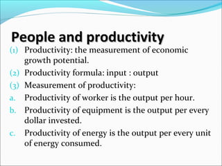 People and productivityPeople and productivity
(1) Productivity: the measurement of economic
growth potential.
(2) Productivity formula: input : output
(3) Measurement of productivity:
a. Productivity of worker is the output per hour.
b. Productivity of equipment is the output per every
dollar invested.
c. Productivity of energy is the output per every unit
of energy consumed.
 