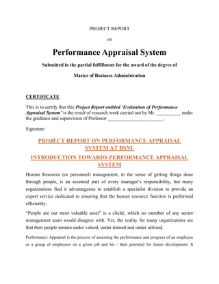 PROJECT REPORT

                                             on

              Performance Appraisal System
         Submitted in the partial fulfillment for the award of the degree of

                          Master of Business Administration



CERTIFICATE

This is to certify that this Project Report entitled „Evaluation of Performance
Appraisal System‟ is the result of research work carried out by Mr. __________ under
the guidance and supervision of Professor _______________________.

Signature

      PROJECT REPORT ON PERFORMANCE APPRAISAL
                   SYSTEM AT BSNL
  INTRODUCTION TOWARDS PERFORMANCE APPRAISAL
                   SYSTEM
Human Resource (or personnel) management, in the sense of getting things done
through people, is an essential part of every manager‟s responsibility, but many
organizations find it advantageous to establish a specialist division to provide an
expert service dedicated to ensuring that the human resource function is performed
efficiently.
“People are our most valuable asset” is a cliché, which no member of any senior
management team would disagree with. Yet, the reality for many organizations are
that their people remain under valued, under trained and under utilized.
Performance Appraisal is the process of assessing the performance and progress of an employee
or a group of employees on a given job and his / their potential for future development. It
 