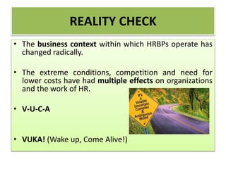 REALITY CHECK
• The business context within which HRBPs operate has
changed radically.
• The extreme conditions, competition and need for
lower costs have had multiple effects on organizations
and the work of HR.
• V-U-C-A
• VUKA! (Wake up, Come Alive!)
 