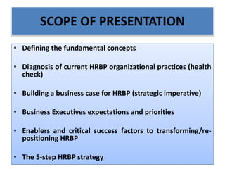 SCOPE OF PRESENTATION
• Defining the fundamental concepts
• Diagnosis of current HRBP organizational practices (health
check)
• Building a business case for HRBP (strategic imperative)
• Business Executives expectations and priorities
• Enablers and critical success factors to transforming/re-
positioning HRBP
• The 5-step HRBP strategy
 