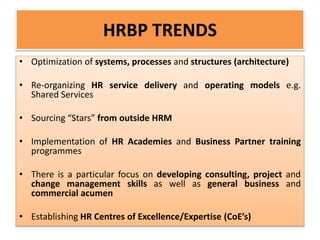 HRBP TRENDS
• Optimization of systems, processes and structures (architecture)
• Re-organizing HR service delivery and operating models e.g.
Shared Services
• Sourcing “Stars” from outside HRM
• Implementation of HR Academies and Business Partner training
programmes
• There is a particular focus on developing consulting, project and
change management skills as well as general business and
commercial acumen
• Establishing HR Centres of Excellence/Expertise (CoE’s)
 