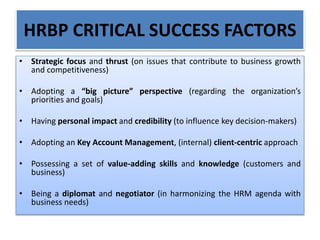 HRBP CRITICAL SUCCESS FACTORS
• Strategic focus and thrust (on issues that contribute to business growth
and competitiveness)
• Adopting a “big picture” perspective (regarding the organization’s
priorities and goals)
• Having personal impact and credibility (to influence key decision-makers)
• Adopting an Key Account Management, (internal) client-centric approach
• Possessing a set of value-adding skills and knowledge (customers and
business)
• Being a diplomat and negotiator (in harmonizing the HRM agenda with
business needs)
 