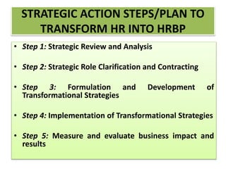 STRATEGIC ACTION STEPS/PLAN TO
TRANSFORM HR INTO HRBP
• Step 1: Strategic Review and Analysis
• Step 2: Strategic Role Clarification and Contracting
• Step 3: Formulation and Development of
Transformational Strategies
• Step 4: Implementation of Transformational Strategies
• Step 5: Measure and evaluate business impact and
results
 