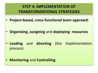 STEP 4: IMPLEMENTATION OF
TRANSFORMATIONAL STRATEGIES
• Project-based, cross-functional team approach
• Organizing, assigning and deploying resources
• Leading and directing (the implementation
process)
• Monitoring and Controlling
 