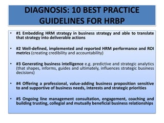 DIAGNOSIS: 10 BEST PRACTICE
GUIDELINES FOR HRBP
• #1 Embedding HRM strategy in business strategy and able to translate
that strategy into deliverable actions
• #2 Well-defined, implemented and reported HRM performance and ROI
metrics (creating credibility and accountability)
• #3 Generating business intelligence e.g. predictive and strategic analytics
(that shapes, informs, guides and ultimately, influences strategic business
decisions)
• #4 Offering a professional, value-adding business proposition sensitive
to and supportive of business needs, interests and strategic priorities
• #5 Ongoing line management consultation, engagement, coaching and
building trusting, collegial and mutually beneficial business relationships
 