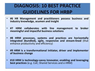 DIAGNOSIS: 10 BEST PRACTICE
GUIDELINES FOR HRBP
• #6 HR Management and practitioners possess business and
industry knowledge, acumen and insight
• #7 HRM collaborates with line management to broker
meaningful and impactful business solutions
• #8 HRM processes, systems and practices are horizontally
integrated (bundled), agile, responsive and stream-lined (that
enhance productivity and efficiency)
• #9 HRM is a transformational initiator, driver and implementer
of business change
• #10 HRM is technology-savvy innovator, enabling and leveraging
best practices (e.g. CoE; Shared Services and e-HRM)
 