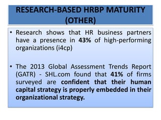 RESEARCH-BASED HRBP MATURITY
(OTHER)
• Research shows that HR business partners
have a presence in 43% of high-performing
organizations (i4cp)
• The 2013 Global Assessment Trends Report
(GATR) - SHL.com found that 41% of firms
surveyed are confident that their human
capital strategy is properly embedded in their
organizational strategy.
 