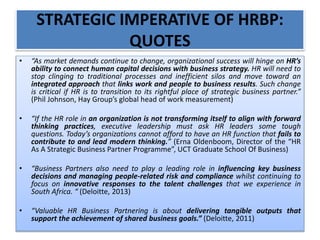STRATEGIC IMPERATIVE OF HRBP:
QUOTES
• “As market demands continue to change, organizational success will hinge on HR’s
ability to connect human capital decisions with business strategy. HR will need to
stop clinging to traditional processes and inefficient silos and move toward an
integrated approach that links work and people to business results. Such change
is critical if HR is to transition to its rightful place of strategic business partner.”
(Phil Johnson, Hay Group’s global head of work measurement)
• “If the HR role in an organization is not transforming itself to align with forward
thinking practices, executive leadership must ask HR leaders some tough
questions. Today’s organizations cannot afford to have an HR function that fails to
contribute to and lead modern thinking.” (Erna Oldenboom, Director of the “HR
As A Strategic Business Partner Programme”, UCT Graduate School Of Business)
• “Business Partners also need to play a leading role in influencing key business
decisions and managing people-related risk and compliance whilst continuing to
focus on innovative responses to the talent challenges that we experience in
South Africa. “ (Deloitte, 2013)
• “Valuable HR Business Partnering is about delivering tangible outputs that
support the achievement of shared business goals.” (Deloitte, 2011)
 