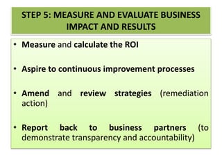 STEP 5: MEASURE AND EVALUATE BUSINESS
IMPACT AND RESULTS
• Measure and calculate the ROI
• Aspire to continuous improvement processes
• Amend and review strategies (remediation
action)
• Report back to business partners (to
demonstrate transparency and accountability)
 