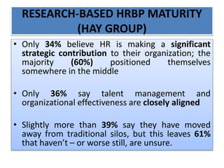 RESEARCH-BASED HRBP MATURITY
(HAY GROUP)
• Only 34% believe HR is making a significant
strategic contribution to their organization; the
majority (60%) positioned themselves
somewhere in the middle
• Only 36% say talent management and
organizational effectiveness are closely aligned
• Slightly more than 39% say they have moved
away from traditional silos, but this leaves 61%
that haven’t – or worse still, are unsure.
 