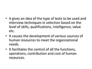 • It gives an idea of the type of tests to be used and
interview techniques in selection based on the
level of skills, qualifications, intelligence, value
etc.
• It causes the development of various sources of
human resources to meet the organizational
needs.
• It facilitates the control of all the functions,
operations, contribution and cost of human
resources.
 