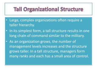 • Large, complex organizations often require a
taller hierarchy.
• In its simplest form, a tall structure results in one
long chain of command similar to the military.
• As an organization grows, the number of
management levels increases and the structure
grows taller. In a tall structure, managers form
many ranks and each has a small area of control.
 
