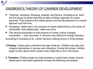 GINZBERG’S THEORY OF CARRIER DEVELOPMENT
Theorists, Ginzberg, Ginsburg, Axelrad, and Herma. Ginzberg et al. were
the first group of career theorists to take a holistic approach to career
planning. They looked at the whole person and the development of a career
decision over the time.
 Ginzbergs states that in the process of career determining is the series of
interlocked that adolescents make over time
 The second proposition is that process of career choice is largely
irreversible. – once launched ,it become very difficult to change direction.
According to Ginzberg et al., career decision-making occurs in three phases


1.Fantasy: Takes place until about the age of eleven. Children role play and
imagine themselves in various work situations. During this phase, children
begin to think about which careers they might like to do in the future.
2. Tentative: Children begin to make tentative or preliminary career choices
based upon information gathered through the following sub-phases:

 