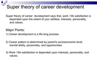 Super theory of career development
Super theory of career development says that, work / life satisfaction is
depended upon the extent of your abilities, interests, personality,
and values.

Major Points:
1) Career development is a life long process.
2) Career pattern is determined by parent's socioeconomic level,
mental ability, personality, and opportunities
3) Work / life satisfaction is depended upon interests, personality, and
values.

 