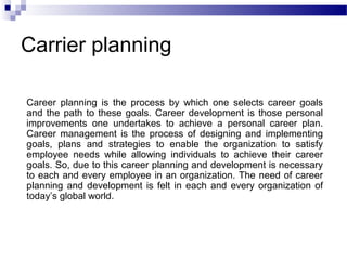 Carrier planning
Career planning is the process by which one selects career goals
and the path to these goals. Career development is those personal
improvements one undertakes to achieve a personal career plan.
Career management is the process of designing and implementing
goals, plans and strategies to enable the organization to satisfy
employee needs while allowing individuals to achieve their career
goals. So, due to this career planning and development is necessary
to each and every employee in an organization. The need of career
planning and development is felt in each and every organization of
today’s global world.

 