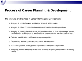 Process of Career Planning & Development
The following are the steps in Career Planning and Development:
1. Analysis of individual skills, knowledge, abilities, aptitudes etc.
2. Analysis of career opportunities both within and outside the organization.
3. Analysis of career demands on the incumbent in terms of skills, knowledge, abilities,
aptitude etc., and in terms of qualifications, experience and training received etc.
4. Relating specific jobs to different career opportunities.
5. Establishing realistic goals both short-term and long-term.
6. Formulating career strategy covering areas of change and adjustment.
7. Preparing and implementing action plan including acquiring resources for achieving
goals.

 