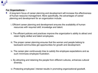 For Organizations:  A long-term focus of career planning and development will increase the effectiveness
of human resource management. More specifically, the advantages of career
planning and development for an organization include:
i. Efficient career planning and development ensures the availability of human
resources with required skill, knowledge and talent.
ii. The efficient policies and practices improve the organization’s ability to attract and
retain highly skilled and talent employees.
iii. The proper career planning ensures that the women and people belong to
backward communities get opportunities for growth and development.
iv. The career plan continuously tries to satisfy the employee expectations and as
such minimizes employee frustration.
v. By attracting and retaining the people from different cultures, enhances cultural
diversity.
vi. Protecting employees’ interest results in promoting organizational goodwill.

 