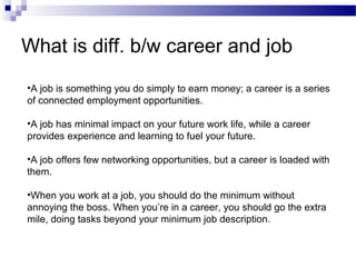 What is diff. b/w career and job
•A job is something you do simply to earn money; a career is a series
of connected employment opportunities.
•A job has minimal impact on your future work life, while a career
provides experience and learning to fuel your future.
•A job offers few networking opportunities, but a career is loaded with
them.
•When you work at a job, you should do the minimum without
annoying the boss. When you’re in a career, you should go the extra
mile, doing tasks beyond your minimum job description.

 