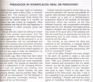 PREJUDICES IN WORKPLACES: REAL OR PERCEIVED?
Manjula
Srivastav had been head of marketing
for
thelast four years at Blue Chips, a computer
productsfirm. The company's turnover h~d
increased
by two-and-a-half times during the
period
and its market share in a number of
products
had also moved up marginally. What
was
creditablewas that all this had happened in
anenvironment in which computer prices had
been
crashing. .
Although
she had a talent for striking an instant
rapportwith people-particularly with the
company's
dealers-Srivastav often found herself
battling
against odds, as she perceived it, as far
asher relationships with her subordinates and
peers
in the company were concerned. Srivastav
had
tofight male prejudice all the way. She found
itunfair
that she had to prove herself regularly at
work
and she used to make her displeasure on
that
scorequite obvious to everyone.
Six months ago, Blue Chips had been taken
over
by an industrial group which had a diversity
ofbusinessinterests and was, more importantly,
flush
with funds. The change of ownership had
ledto Ii replacement of the managing director,
but it had not affected the existing core
managementteam. Anand Prakash, the new
managing
director, had his priorities clear. "Blue
Chips
will go international," he had declared in
thefirst executive committee meeting, "and
exports
will be our first concern."
Prakash had also brought in Harish Naik as his
executive assistant with special responsibility for
exports. Naik had been seconded to Srivastav for
five weeks as a part of a familiarisation
programme. Much to her surprise, he had been
appointed, within two months, as the vice
president (exports), with compensation and perks
higher than her own. Srivastav had made a formal
protest to Prakash who had assured her that he
was aware of her good work in the company and
that she would have an appropriate role once the
restructuring plan he was already working on
would be put into effect.
One morning, as she entered the office and
switched on her workstation, a message flashed
on her screen. It was from Prakash. "Want to see
you sometime today regarding restructuring. Will
2.30 be convenient?" It went.
Later at his office, Prakash had come straight
to the point. He wanted to create a new post
called general manager (public affairs) in the com-
pany. "With your excellent background in cus-
tomer relations and connections with the dealer
network, you are the ideal material for the job,"
he said, "and I am offering it to you." Srivastav
was quick to react. "There is very little I can
contribute in th?t kind of job," she said. "I was in
fact expecting to be promoted as vicE!president
(home marketing)." Prakash said that the entire
gamut of marketing functions would be looked
 