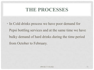 THE PROCESSES

• In Cold drinks process we have poor demand for
 Pepsi bottling services and at the same time we have
 bulky demand of hard drinks during the time period
 from October to February.




                      IIPM SS 11-13 (A2)                11
 