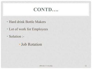 CONTD….

• Hard drink Bottle Makers

• Lot of work for Employees

• Solution :-

         • Job Rotation




                     IIPM SS 11-13 (A2)   12
 