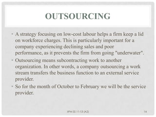 OUTSOURCING
• A strategy focusing on low-cost labour helps a firm keep a lid
  on workforce charges. This is particularly important for a
  company experiencing declining sales and poor
  performance, as it prevents the firm from going "underwater".
• Outsourcing means subcontracting work to another
  organization. In other words, a company outsourcing a work
  stream transfers the business function to an external service
  provider.
• So for the month of October to February we will be the service
  provider.


                          IIPM SS 11-13 (A2)                  14
 