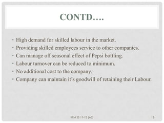 CONTD….

•   High demand for skilled labour in the market.
•   Providing skilled employees service to other companies.
•   Can manage off seasonal effect of Pepsi bottling.
•   Labour turnover can be reduced to minimum.
•   No additional cost to the company.
•   Company can maintain it’s goodwill of retaining their Labour.




                            IIPM SS 11-13 (A2)                  15
 