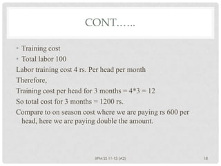 CONT.…..

• Training cost
• Total labor 100
Labor training cost 4 rs. Per head per month
Therefore,
Training cost per head for 3 months = 4*3 = 12
So total cost for 3 months = 1200 rs.
Compare to on season cost where we are paying rs 600 per
  head, here we are paying double the amount.



                         IIPM SS 11-13 (A2)                18
 