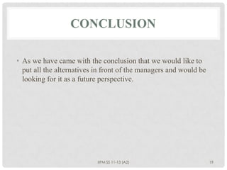 CONCLUSION

• As we have came with the conclusion that we would like to
  put all the alternatives in front of the managers and would be
  looking for it as a future perspective.




                           IIPM SS 11-13 (A2)                      19
 