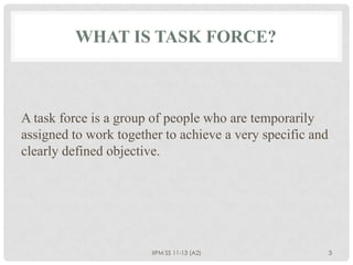 WHAT IS TASK FORCE?



A task force is a group of people who are temporarily
assigned to work together to achieve a very specific and
clearly defined objective.




                       IIPM SS 11-13 (A2)                  3
 