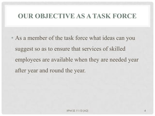OUR OBJECTIVE AS A TASK FORCE


• As a member of the task force what ideas can you
 suggest so as to ensure that services of skilled
 employees are available when they are needed year
 after year and round the year.




                       IIPM SS 11-13 (A2)            4
 