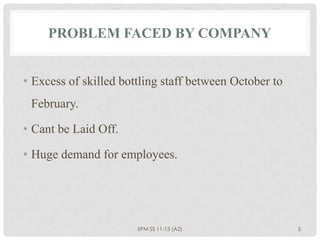 PROBLEM FACED BY COMPANY


• Excess of skilled bottling staff between October to
 February.

• Cant be Laid Off.

• Huge demand for employees.




                       IIPM SS 11-13 (A2)               5
 