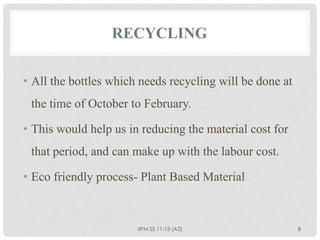 RECYCLING


• All the bottles which needs recycling will be done at
 the time of October to February.

• This would help us in reducing the material cost for
 that period, and can make up with the labour cost.

• Eco friendly process- Plant Based Material



                       IIPM SS 11-13 (A2)                 8
 